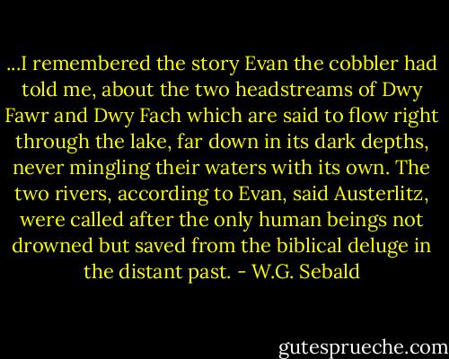 ...I remembered the story Evan the cobbler had told me, about the two headstreams of Dwy Fawr and Dwy Fach which are said to flow right through the lake, far down in its dark depths, never mingling their waters with its own. The two rivers, according to Evan, said Austerlitz, were called after the only human beings not drowned but saved from the biblical deluge in the distant past. - W.G. Sebald