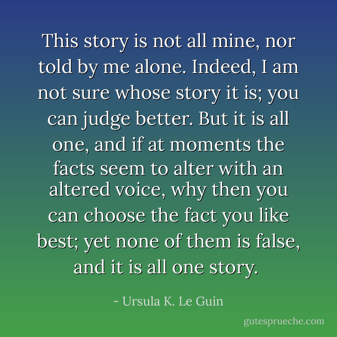 This story is not all mine, nor told by me alone. Indeed, I am not sure whose story it is; you can judge better. But it is all one, and if at moments the facts seem to alter with an altered voice, why then you can choose the fact you like best; yet none of them is false, and it is all one story.  - Ursula K. Le Guin