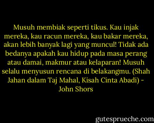 Musuh membiak seperti tikus. Kau injak mereka, kau racun mereka, kau bakar mereka, akan lebih banyak lagi yang muncul! Tidak ada bedanya apakah kau hidup pada masa perang atau damai, makmur atau kelaparan! Musuh selalu menyusun rencana di belakangmu.<br />(Shah Jahan dalam Taj Mahal, Kisah Cinta Abadi) - John Shors