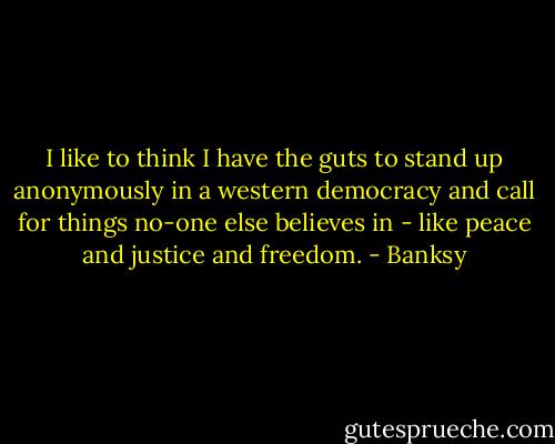 I like to think I have the guts to stand up anonymously in a western democracy and call for things no-one else believes in - like peace and justice and freedom. - Banksy