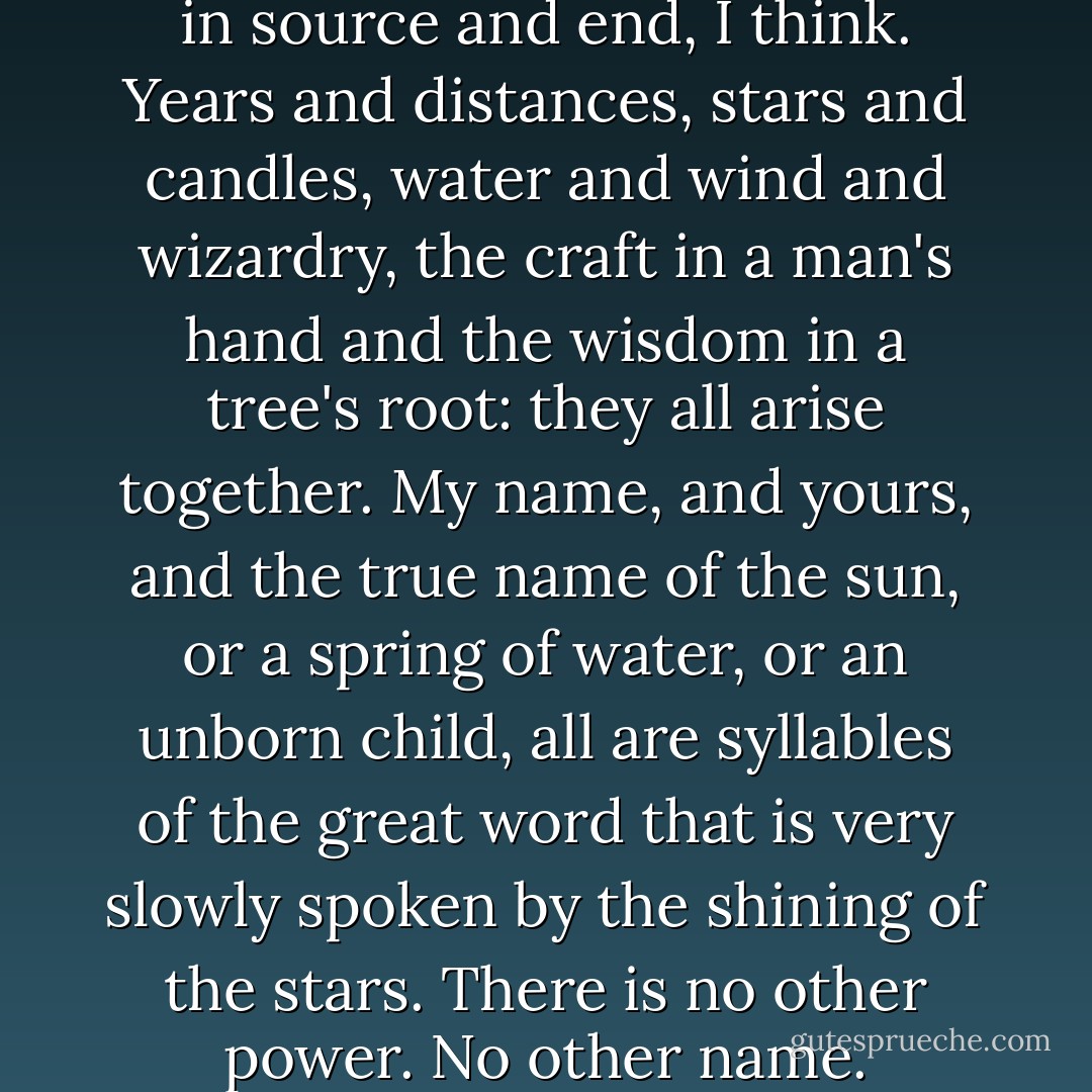 It is no secret. All power is one in source and end, I think. Years and distances, stars and candles, water and wind and wizardry, the craft in a man's hand and the wisdom in a tree's root: they all arise together. My name, and yours, and the true name of the sun, or a spring of water, or an unborn child, all are syllables of the great word that is very slowly spoken by the shining of the stars. There is no other power. No other name. - Ursula K. Le Guin