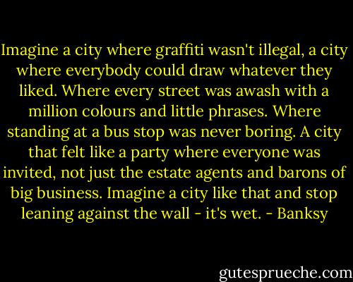 Imagine a city where graffiti wasn't illegal, a city where everybody could draw whatever they liked. Where every street was awash with a million colours and little phrases. Where standing at a bus stop was never boring. A city that felt like a party where everyone was invited, not just the estate agents and barons of big business. Imagine a city like that and stop leaning against the wall - it's wet. - Banksy