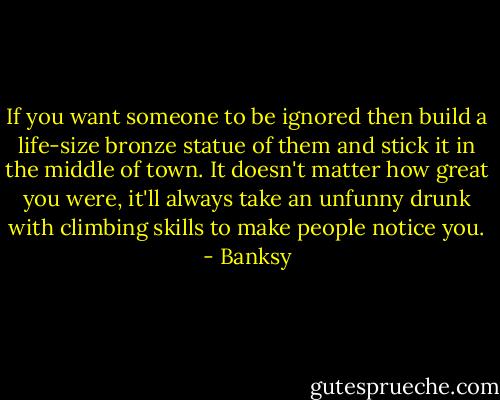 If you want someone to be ignored then build a life-size bronze statue of them and stick it in the middle of town. It doesn't matter how great you were, it'll always take an unfunny drunk with climbing skills to make people notice you. - Banksy
