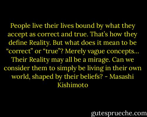 People live their lives bound by what they accept as correct and true. That’s how they define Reality. But what does it mean to be “correct” or “true”? Merely vague concepts… Their Reality may all be a mirage. Can we consider them to simply be living in their own world, shaped by their beliefs? - Masashi Kishimoto