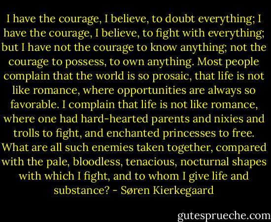 I have the courage, I believe, to doubt everything; I have the courage, I believe, to fight with everything; but I have not the courage to know anything; not the courage to possess, to own anything. Most people complain that the world is so prosaic, that life is not like romance, where opportunities are always so favorable. I complain that life is not like romance, where one had hard-hearted parents and nixies and trolls to fight, and enchanted princesses to free. What are all such enemies taken together, compared with the pale, bloodless, tenacious, nocturnal shapes with which I fight, and to whom I give life and substance? - Søren Kierkegaard