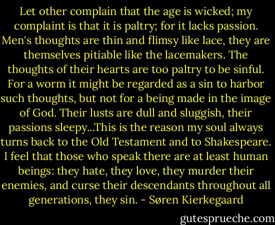 Let other complain that the age is wicked; my complaint is that it is paltry; for it lacks passion. Men's thoughts are thin and flimsy like lace, they are themselves pitiable like the lacemakers. The thoughts of their hearts are too paltry to be sinful. For a worm it might be regarded as a sin to harbor such thoughts, but not for a being made in the image of God. Their lusts are dull and sluggish, their passions sleepy...This is the reason my soul always turns back to the Old Testament and to Shakespeare. I feel that those who speak there are at least human beings: they hate, they love, they murder their enemies, and curse their descendants throughout all generations, they sin. - Søren Kierkegaard