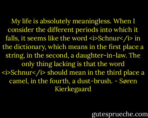 My life is absolutely meaningless. When I consider the different periods into which it falls, it seems like the word <i>Schnur</i> in the dictionary, which means in the first place a string, in the second, a daughter-in-law. The only thing lacking is that the word <i>Schnur</i> should mean in the third place a camel, in the fourth, a dust-brush. - Søren Kierkegaard