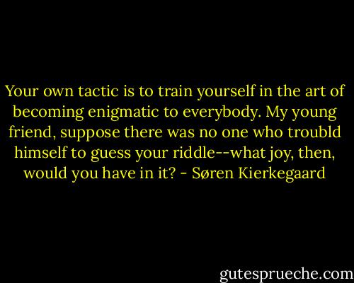 Your own tactic is to train yourself in the art of becoming enigmatic to everybody. My young friend, suppose there was no one who troubld himself to guess your riddle--what joy, then, would you have in it? - Søren Kierkegaard