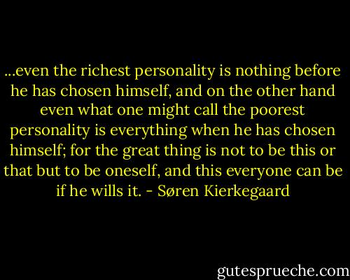 ...even the richest personality is nothing before he has chosen himself, and on the other hand even what one might call the poorest personality is everything when he has chosen himself; for the great thing is not to be this or that but to be oneself, and this everyone can be if he wills it. - Søren Kierkegaard