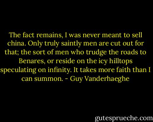 The fact remains, I was never meant to sell china. Only truly saintly men are cut out for that; the sort of men who trudge the roads to Benares, or reside on the icy hilltops speculating on infinity. It takes more faith than I can summon. - Guy Vanderhaeghe