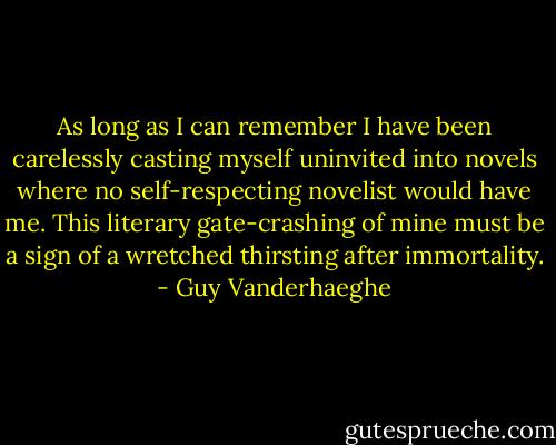 As long as I can remember I have been carelessly casting myself uninvited into novels where no self-respecting novelist would have me. This literary gate-crashing of mine must be a sign of a wretched thirsting after immortality. - Guy Vanderhaeghe