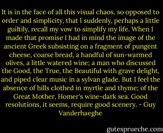 It is in the face of all this visual chaos, so opposed to order and simplicity, that I suddenly, perhaps a little guiltily, recall my vow to simplify my life. When I made that promise I had in mind the image of the ancient Greek subsisting on a fragment of pungent cheese, coarse bread, a handful of sun-warmed olives, a little watered wine; a man who discussed the Good, the True, the Beautiful with grave delight, and piped clear music in a sylvan glade. But I feel the absence of hills clothed in myrtle and thyme; of the Great Mother, Homer's wine-dark sea. Good resolutions, it seems, require good scenery. - Guy Vanderhaeghe