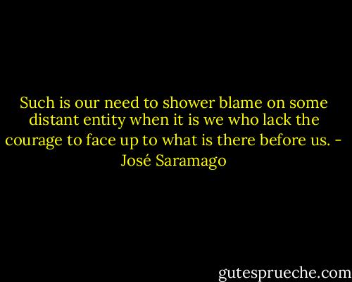 Such is our need to shower blame on some distant entity when it is we who lack the courage to face up to what is there before us. - José Saramago