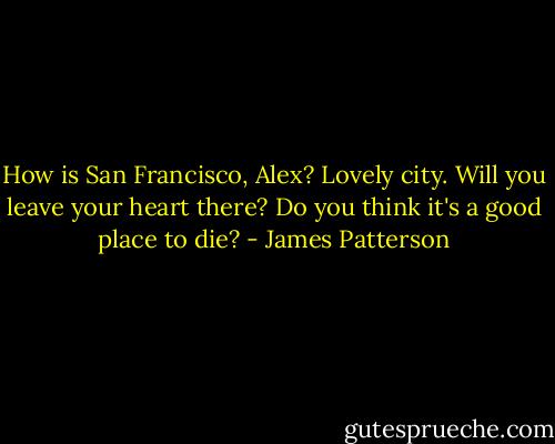 How is San Francisco, Alex? Lovely city. Will you leave your heart there? Do you think it's a good place to die? - James Patterson