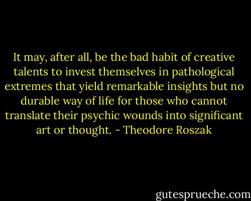 It may, after all, be the bad habit of creative talents to invest themselves in pathological extremes that yield remarkable insights but no durable way of life for those who cannot translate their psychic wounds into significant art or thought. - Theodore Roszak