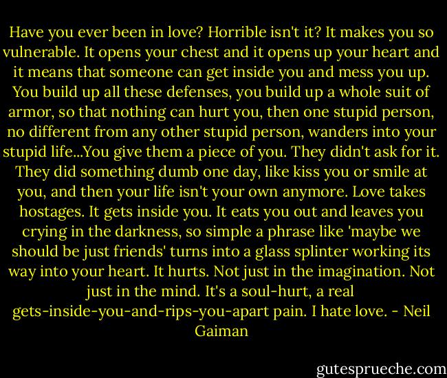 Have you ever been in love? Horrible isn't it? It makes you so vulnerable. It opens your chest and it opens up your heart and it means that someone can get inside you and mess you up. You build up all these defenses, you build up a whole suit of armor, so that nothing can hurt you, then one stupid person, no different from any other stupid person, wanders into your stupid life...You give them a piece of you. They didn't ask for it. They did something dumb one day, like kiss you or smile at you, and then your life isn't your own anymore. Love takes hostages. It gets inside you. It eats you out and leaves you crying in the darkness, so simple a phrase like 'maybe we should be just friends' turns into a glass splinter working its way into your heart. It hurts. Not just in the imagination. Not just in the mind. It's a soul-hurt, a real gets-inside-you-and-rips-you-apart pain. I hate love. - Neil Gaiman