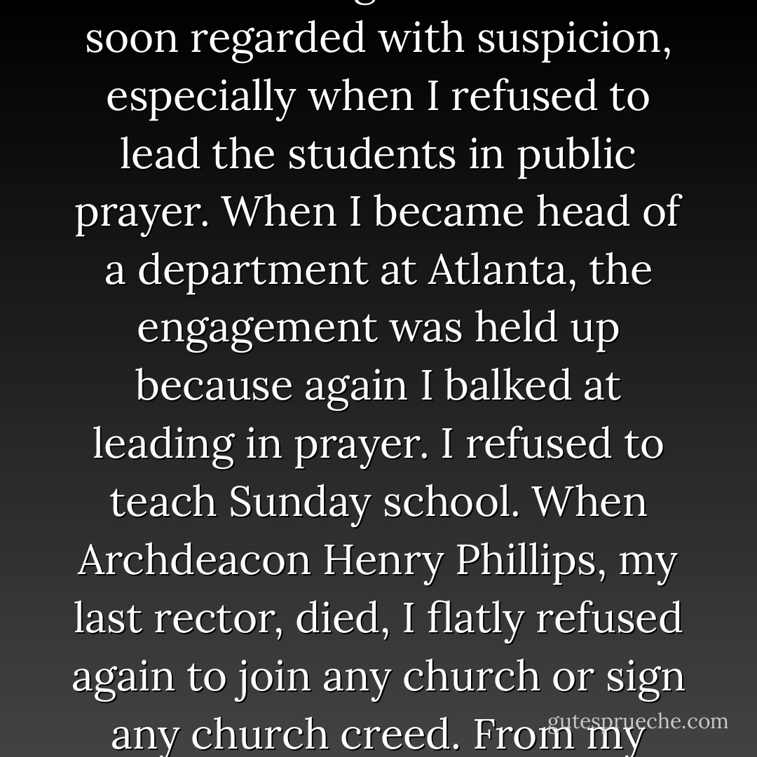 My 'morals' were sound, even a bit puritanic, but when a hidebound old deacon inveighed against dancing I rebelled. By the time of graduation I was still a 'believer' in orthodox religion, but had strong questions which were encouraged at Harvard. In Germany I became a freethinker and when I came to teach at an orthodox Methodist Negro school I was soon regarded with suspicion, especially when I refused to lead the students in public prayer. When I became head of a department at Atlanta, the engagement was held up because again I balked at leading in prayer. I refused to teach Sunday school. When Archdeacon Henry Phillips, my last rector, died, I flatly refused again to join any church or sign any church creed. From my 30th year on I have increasingly regarded the church as an institution which defended such evils as slavery, color caste, exploitation of labor and war. <b>I think the greatest gift of the Soviet Union to modern civilization was the dethronement of the clergy and the refusal to let religion be taught in the public schools</b>. - W.E.B. Du Bois