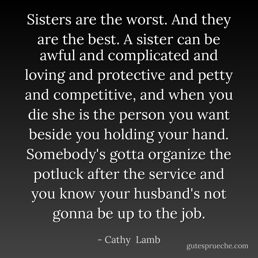 Sisters are the worst. And they are the best. A sister can be awful and complicated and loving and protective and petty and competitive, and when you die she is the person you want beside you holding your hand. Somebody's gotta organize the potluck after the service and you know your husband's not gonna be up to the job. - Cathy  Lamb