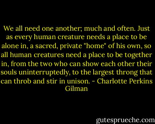We all need one another; much and often. Just as every human creature needs a place to be alone in, a sacred, private "home" of his own, so all human creatures need a place to be together in, from the two who can show each other their souls uninterruptedly, to the largest throng that can throb and stir in unison. - Charlotte Perkins Gilman