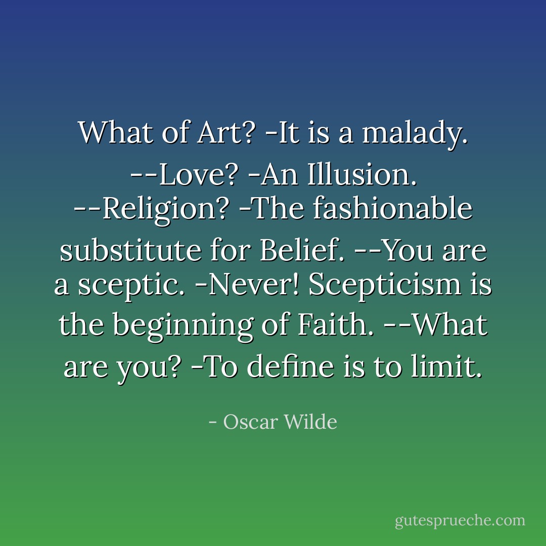 What of Art?<br />-It is a malady.<br />--Love?<br />-An Illusion.<br />--Religion?<br />-The fashionable substitute for Belief.<br />--You are a sceptic.<br />-Never! Scepticism is the beginning of Faith.<br />--What are you?<br />-To define is to limit. - Oscar Wilde