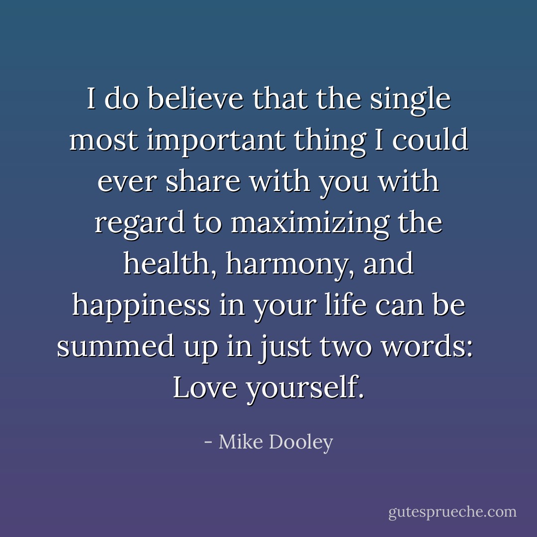 I do believe that the single most important thing I could ever share with you with regard to maximizing the health, harmony, and happiness in your life can be summed up in just two words: <br />Love yourself. - Mike Dooley