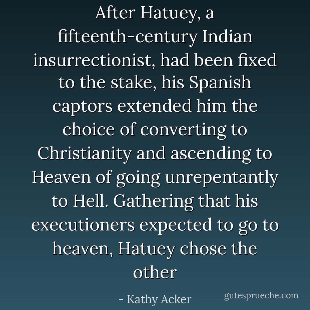 After Hatuey, a fifteenth-century Indian insurrectionist, had been fixed to the stake, his Spanish captors extended him the choice of converting to Christianity and ascending to Heaven of going unrepentantly to Hell. Gathering that his executioners expected to go to heaven, Hatuey chose the other - Kathy Acker
