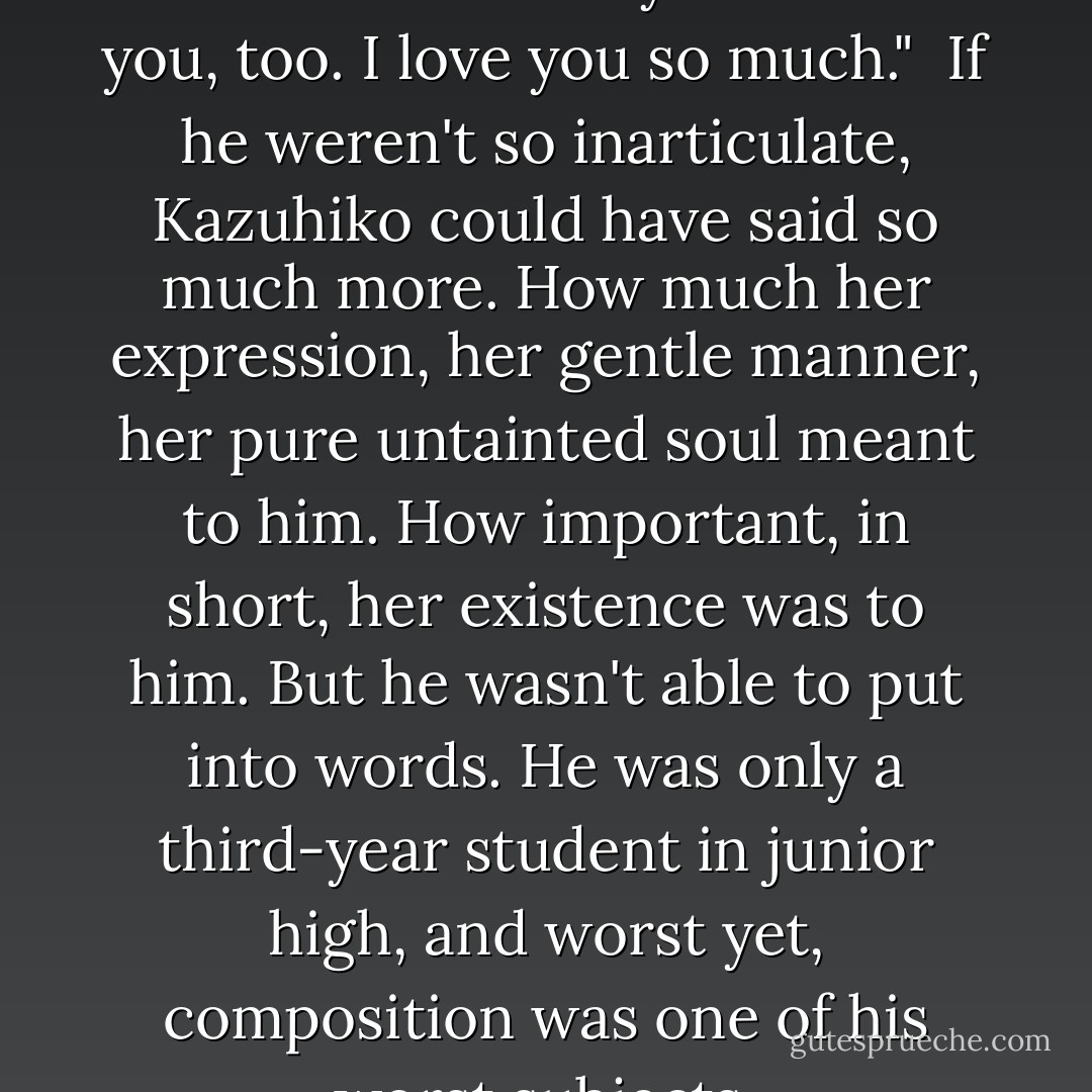 You're so kind, Kazuhiko. That's what I like about you." <br />I like you, too. I love you so much." <br />If he weren't so inarticulate, Kazuhiko could have said so much more. How much her expression, her gentle manner, her pure untainted soul meant to him. How important, in short, her existence was to him. But he wasn't able to put into words. He was only a third-year student in junior high, and worst yet, composition was one of his worst subjects. - Koushun Takami