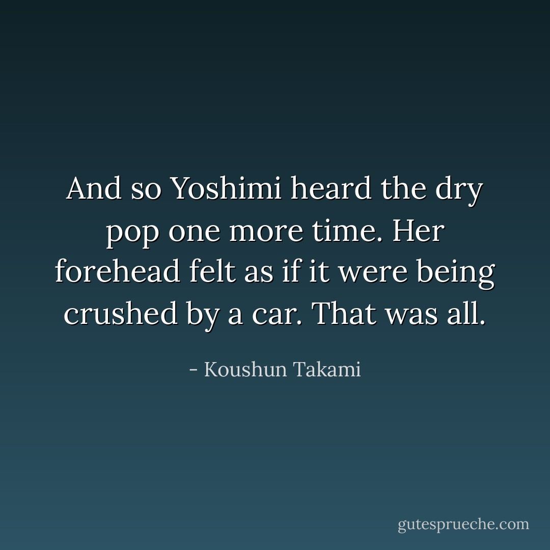 And so Yoshimi heard the dry pop one more time. Her forehead felt as if it were being crushed by a car. That was all. - Koushun Takami