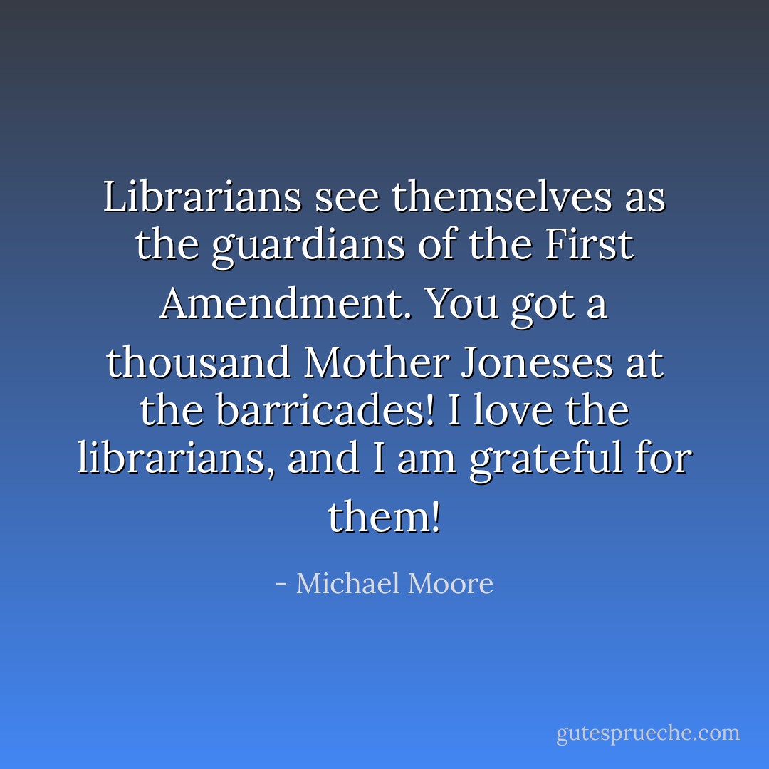 Librarians see themselves as the guardians of the First Amendment. You got a thousand Mother Joneses at the barricades! I love the librarians, and I am grateful for them! - Michael Moore