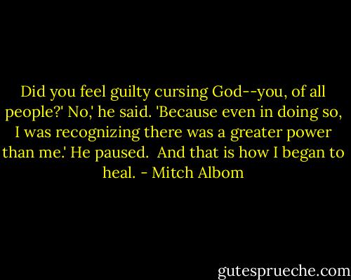 Did you feel guilty cursing God--you, of all people?'<br />No,' he said. 'Because even in doing so, I was recognizing there was a greater power than me.'<br />He paused. <br />And that is how I began to heal. - Mitch Albom