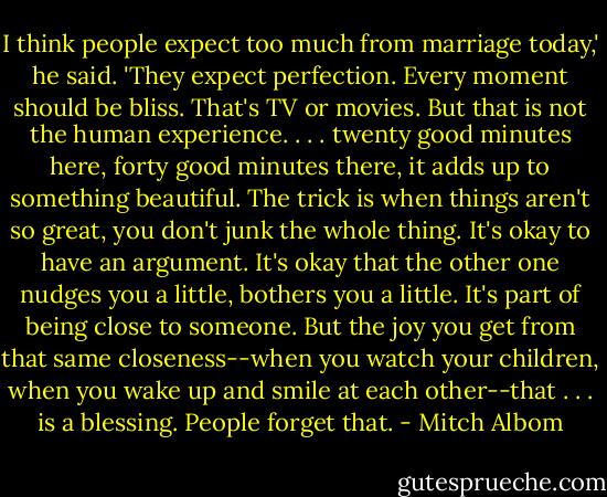 I think people expect too much from marriage today,' he said. 'They expect perfection. Every moment should be bliss. That's TV or movies. But that is not the human experience.<br />. . . twenty good minutes here, forty good minutes there, it adds up to something beautiful. The trick is when things aren't so great, you don't junk the whole thing. It's okay to have an argument. It's okay that the other one nudges you a little, bothers you a little. It's part of being close to someone.<br />But the joy you get from that same closeness--when you watch your children, when you wake up and smile at each other--that . . . is a blessing. People forget that. - Mitch Albom