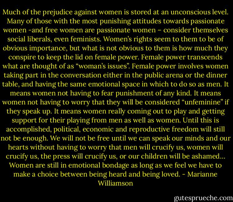 Much of the prejudice against women is stored at an unconscious level. Many of those with the most punishing attitudes towards passionate women -and free women are passionate women – consider themselves social liberals, even feminists. Women’s rights seem to them to be of obvious importance, but what is not obvious to them is how much they conspire to keep the lid on female power. Female power transcends what are thought of as “woman’s issues”. Female power involves women taking part in the conversation either in the public arena or the dinner table, and having the same emotional space in which to do so as men. It means women not having to fear punishment of any kind. It means women not having to worry that they will be considered “unfeminine” if they speak up. It means women really coming out to play and getting support for their playing from men as well as women.<br />Until this is accomplished, political, economic and reproductive freedom will still not be enough. We will not be free until we can speak our minds and our hearts without having to worry that men will crucify us, women will crucify us, the press will crucify us, or our children will be ashamed… Women are still in emotional bondage as long as we feel we have to make a choice between being heard and being loved. - Marianne Williamson