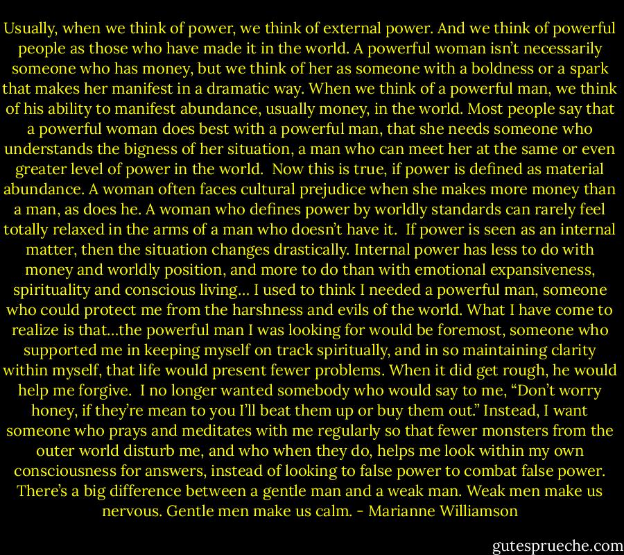 Usually, when we think of power, we think of external power. And we think of powerful people as those who have made it in the world. A powerful woman isn’t necessarily someone who has money, but we think of her as someone with a boldness or a spark that makes her manifest in a dramatic way. When we think of a powerful man, we think of his ability to manifest abundance, usually money, in the world.<br />Most people say that a powerful woman does best with a powerful man, that she needs someone who understands the bigness of her situation, a man who can meet her at the same or even greater level of power in the world. <br />Now this is true, if power is defined as material abundance. A woman often faces cultural prejudice when she makes more money than a man, as does he. A woman who defines power by worldly standards can rarely feel totally relaxed in the arms of a man who doesn’t have it. <br />If power is seen as an internal matter, then the situation changes drastically. Internal power has less to do with money and worldly position, and more to do than with emotional expansiveness, spirituality and conscious living…<br />I used to think I needed a powerful man, someone who could protect me from the harshness and evils of the world. What I have come to realize is that…the powerful man I was looking for would be foremost, someone who supported me in keeping myself on track spiritually, and in so maintaining clarity within myself, that life would present fewer problems. When it did get rough, he would help me forgive. <br />I no longer wanted somebody who would say to me, “Don’t worry honey, if they’re mean to you I’ll beat them up or buy them out.” Instead, I want someone who prays and meditates with me regularly so that fewer monsters from the outer world disturb me, and who when they do, helps me look within my own consciousness for answers, instead of looking to false power to combat false power.<br />There’s a big difference between a gentle man and a weak man. Weak men make us nervous. Gentle men make us calm. - Marianne Williamson