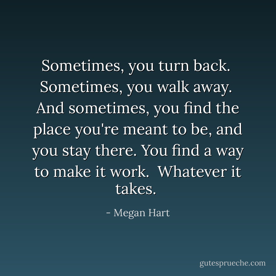 Sometimes, you turn back. <br />Sometimes, you walk away. <br />And sometimes, you find the place you're meant to be, and you stay there. You find a way to make it work. <br />Whatever it takes.  - Megan Hart