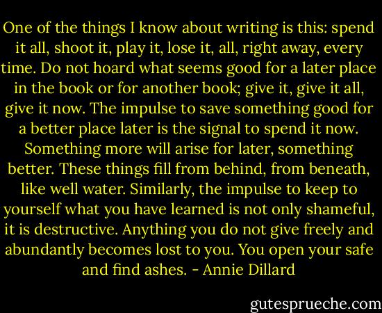 One of the things I know about writing is this: spend it all, shoot it, play it, lose it, all, right away, every time. Do not hoard what seems good for a later place in the book or for another book; give it, give it all, give it now. The impulse to save something good for a better place later is the signal to spend it now. Something more will arise for later, something better. These things fill from behind, from beneath, like well water. Similarly, the impulse to keep to yourself what you have learned is not only shameful, it is destructive. Anything you do not give freely and abundantly becomes lost to you. You open your safe and find ashes. - Annie Dillard