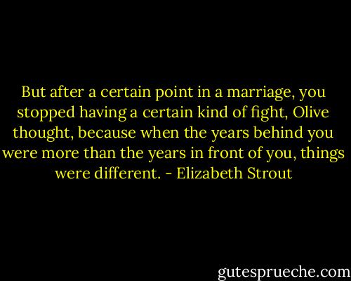 But after a certain point in a marriage, you stopped having a certain kind of fight, Olive thought, because when the years behind you were more than the years in front of you, things were different. - Elizabeth Strout