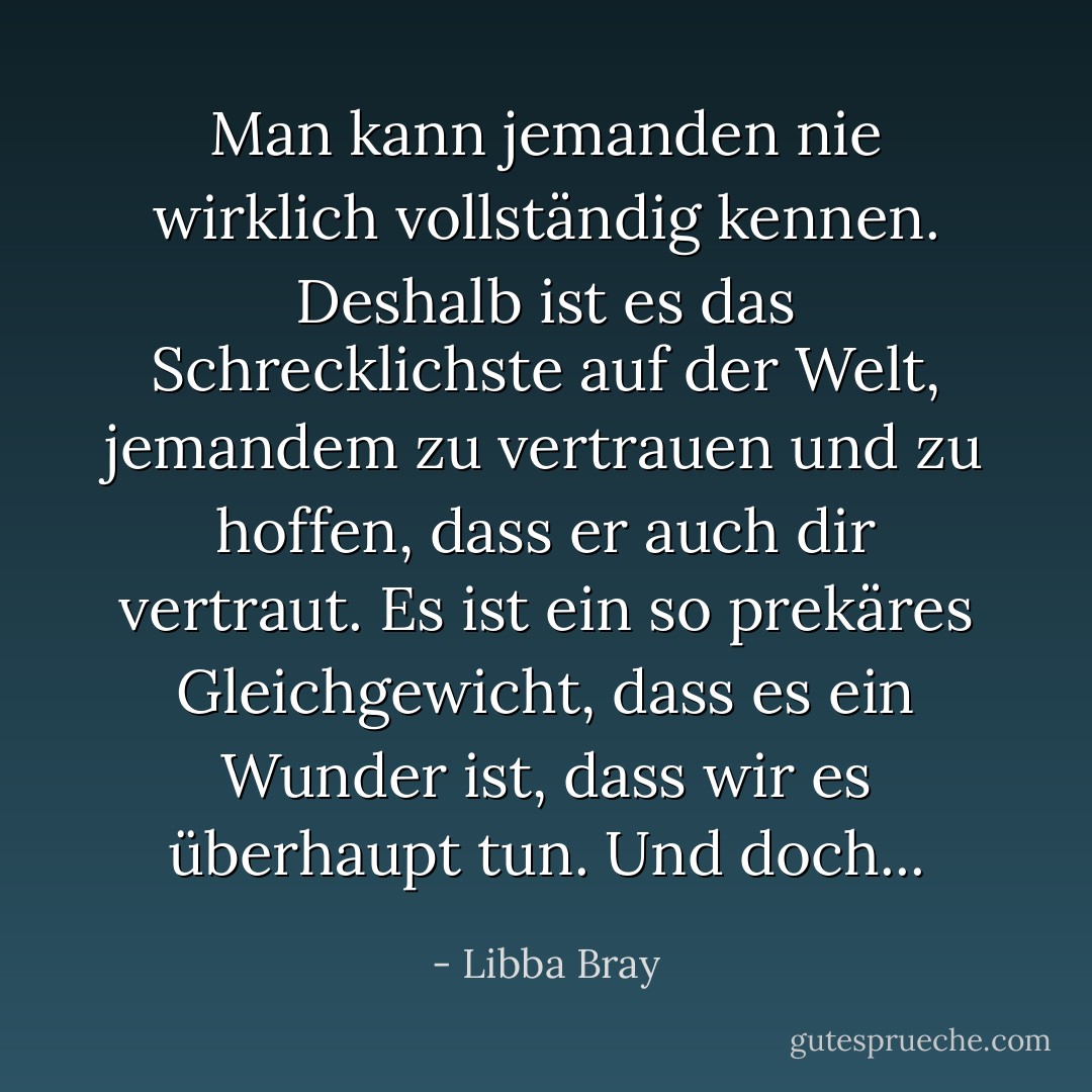 Man kann jemanden nie wirklich vollständig kennen. Deshalb ist es das Schrecklichste auf der Welt, jemandem zu vertrauen und zu hoffen, dass er auch dir vertraut. Es ist ein so prekäres Gleichgewicht, dass es ein Wunder ist, dass wir es überhaupt tun. Und doch... - Libba Bray<