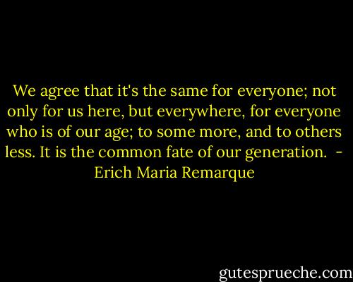 We agree that it's the same for everyone; not only for us here, but everywhere, for everyone who is of our age; to some more, and to others less. It is the common fate of our generation.  - Erich Maria Remarque