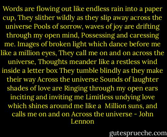 Words are flowing out like endless rain into a paper cup,<br />They slither wildly as they slip away across the universe<br />Pools of sorrow, waves of joy are drifting through my open mind,<br />Possessing and caressing me.<br />Images of broken light which dance before me like a million eyes,<br />They call me on and on across the universe,<br />Thoughts meander like a restless wind inside a letter box<br />They tumble blindly as they make their way<br />Across the universe<br />Sounds of laughter shades of love are<br />Ringing through my open ears inciting and inviting me<br />Limitless undying love which shines around me like a <br />Million suns, and calls me on and on<br />Across the universe - John Lennon