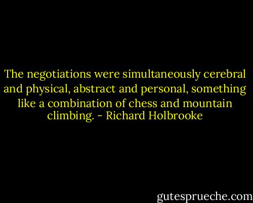 The negotiations were simultaneously cerebral and physical, abstract and personal, something like a combination of chess and mountain climbing. - Richard Holbrooke