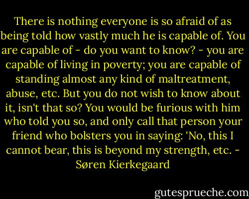 There is nothing everyone is so afraid of as being told how vastly much he is capable of. You are capable of - do you want to know? - you are capable of living in poverty; you are capable of standing almost any kind of maltreatment, abuse, etc. But you do not wish to know about it, isn't that so? You would be furious with him who told you so, and only call that person your friend who bolsters you in saying: 'No, this I cannot bear, this is beyond my strength, etc. - Søren Kierkegaard