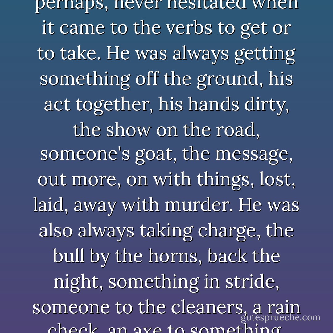 Dad was a man who, due to his underprivileged background perhaps, never hesitated when it came to the verbs to get or to take. He was always getting something off the ground, his act together, his hands dirty, the show on the road, someone's goat, the message, out more, on with things, lost, laid, away with murder. He was also always taking charge, the bull by the horns, back the night, something in stride, someone to the cleaners, a rain check, an axe to something, Manhattan. - Marisha Pessl