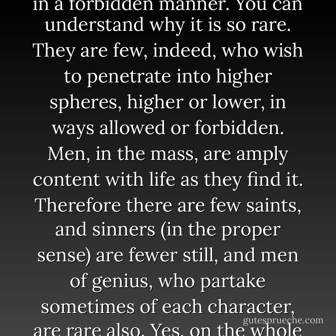 It appears to me that it [sin] is simply an attempt to penetrate into another and higher sphere in a forbidden manner. You can understand why it is so rare. They are few, indeed, who wish to penetrate into higher spheres, higher or lower, in ways allowed or forbidden. Men, in the mass, are amply content with life as they find it. Therefore there are few saints, and sinners (in the proper sense) are fewer still, and men of genius, who partake sometimes of each character, are rare also. Yes, on the whole , it is, perhaps, harder to be a great sinner than a great saint. - Arthur Machen