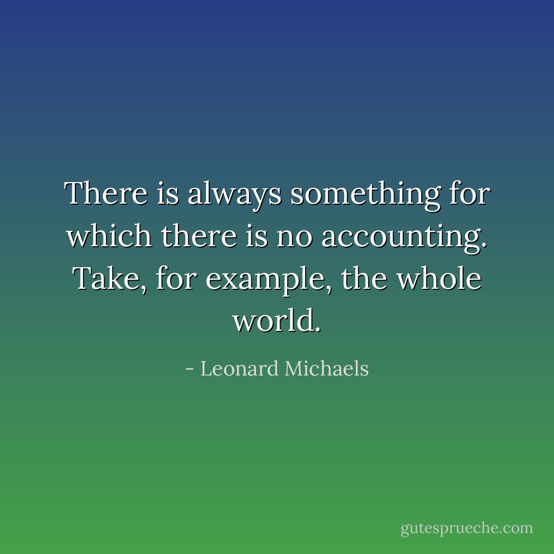 There is always something for which there is no accounting. Take, for example, the whole world. - Leonard Michaels