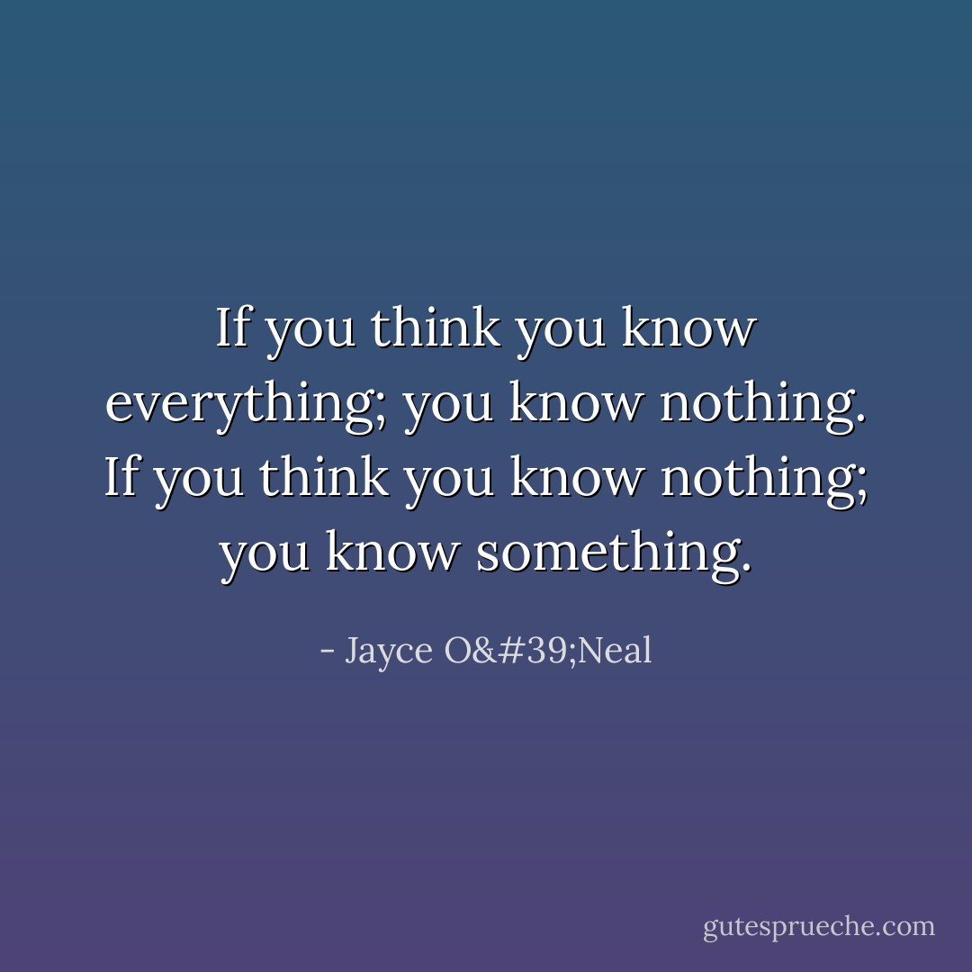 If you think you know everything; you know nothing. If you think you know nothing; you know something. - Jayce O'Neal