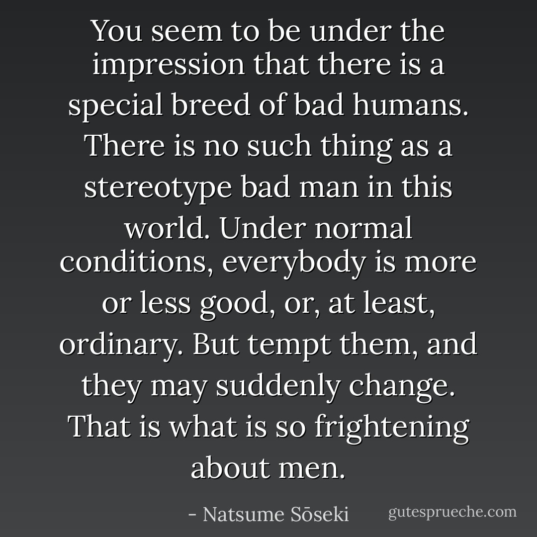 You seem to be under the impression that there is a special breed of bad humans. There is no such thing as a stereotype bad man in this world. Under normal conditions, everybody is more or less good, or, at least, ordinary. But tempt them, and they may suddenly change. That is what is so frightening about men. - Natsume Sōseki