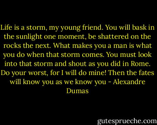 Life is a storm, my young friend. You will bask in the sunlight one moment, be shattered on the rocks the next. What makes you a man is what you do when that storm comes. You must look into that storm and shout as you did in Rome. Do your worst, for I will do mine! Then the fates will know you as we know you - Alexandre Dumas
