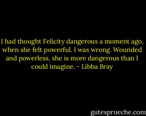 I had thought Felicity dangerous a moment ago, when she felt powerful. I was wrong. Wounded and powerless, she is more dangerous than I could imagine. - Libba Bray
