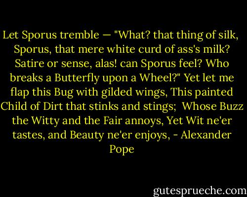 Let Sporus tremble — "What? that thing of silk, <br />Sporus, that mere white curd of ass's milk?<br />Satire or sense, alas! can Sporus feel?<br />Who breaks a Butterfly upon a Wheel?"<br />Yet let me flap this Bug with gilded wings,<br />This painted Child of Dirt that stinks and stings; <br />Whose Buzz the Witty and the Fair annoys,<br />Yet Wit ne'er tastes, and Beauty ne'er enjoys, - Alexander Pope