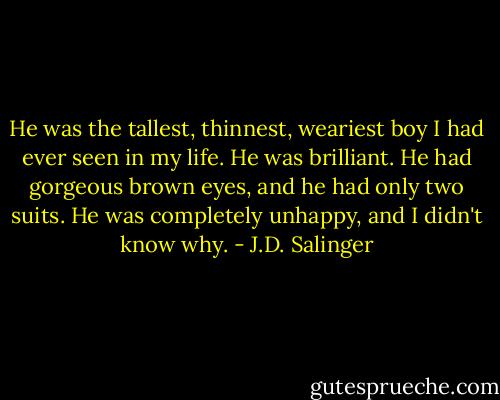 He was the tallest, thinnest, weariest boy I had ever seen in my life. He was brilliant. He had gorgeous brown eyes, and he had only two suits. He was completely unhappy, and I didn't know why. - J.D. Salinger